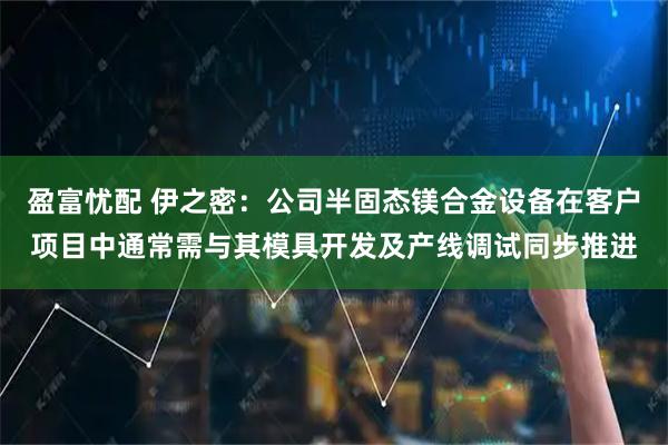 盈富忧配 伊之密：公司半固态镁合金设备在客户项目中通常需与其模具开发及产线调试同步推进