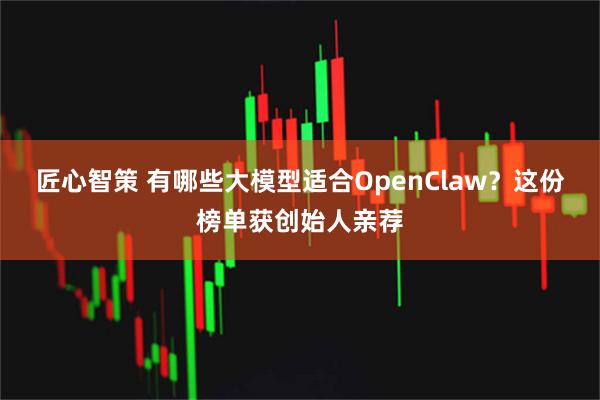 匠心智策 有哪些大模型适合OpenClaw？这份榜单获创始人亲荐