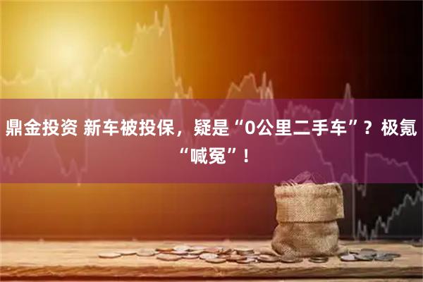 鼎金投资 新车被投保，疑是“0公里二手车”？极氪“喊冤”！