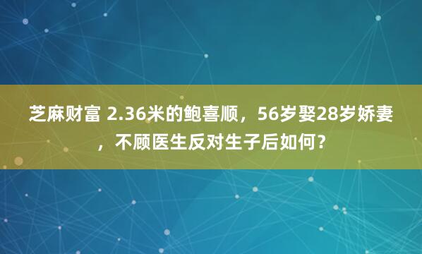 芝麻财富 2.36米的鲍喜顺，56岁娶28岁娇妻，不顾医生反对生子后如何？