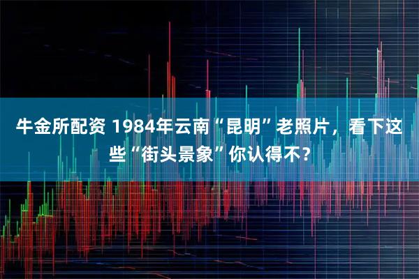 牛金所配资 1984年云南“昆明”老照片，看下这些“街头景象”你认得不？