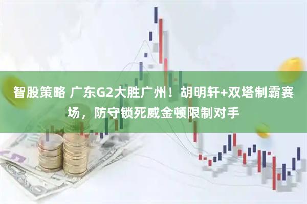 智股策略 广东G2大胜广州！胡明轩+双塔制霸赛场，防守锁死威金顿限制对手