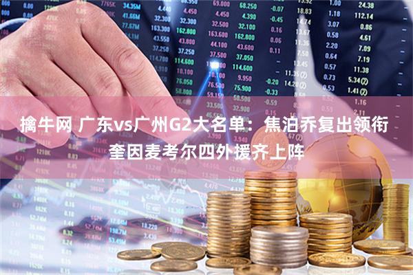 擒牛网 广东vs广州G2大名单：焦泊乔复出领衔 奎因麦考尔四外援齐上阵