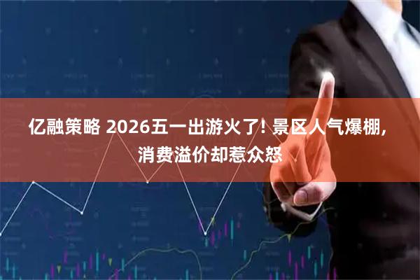 亿融策略 2026五一出游火了! 景区人气爆棚, 消费溢价却惹众怒