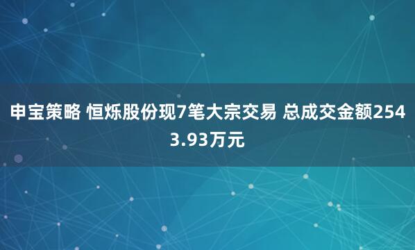 申宝策略 恒烁股份现7笔大宗交易 总成交金额2543.93万元