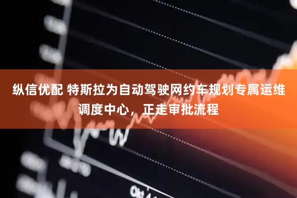 纵信优配 特斯拉为自动驾驶网约车规划专属运维调度中心，正走审批流程