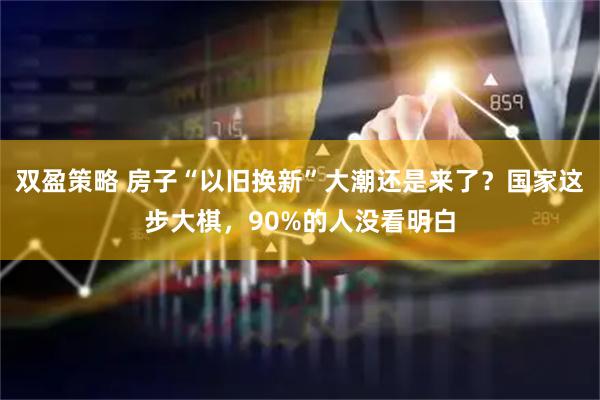 双盈策略 房子“以旧换新”大潮还是来了？国家这步大棋，90%的人没看明白