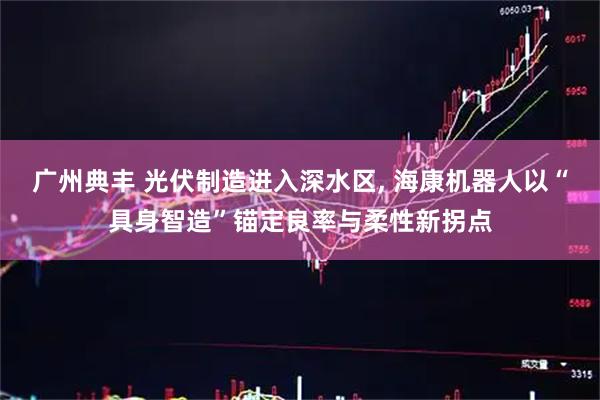 广州典丰 光伏制造进入深水区, 海康机器人以“具身智造”锚定良率与柔性新拐点