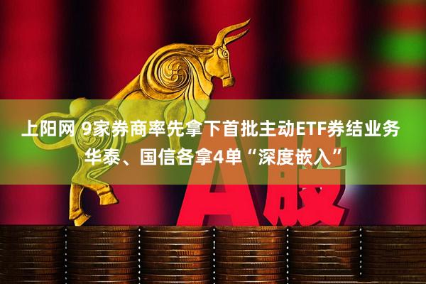 上阳网 9家券商率先拿下首批主动ETF券结业务 华泰、国信各拿4单“深度嵌入”