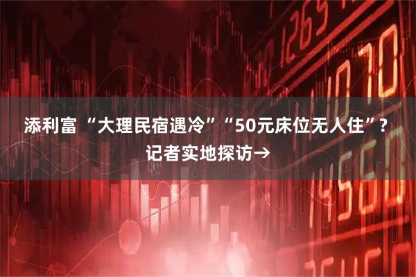 添利富 “大理民宿遇冷”“50元床位无人住”? 记者实地探访→