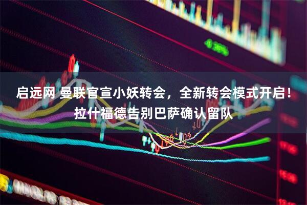 启远网 曼联官宣小妖转会，全新转会模式开启！拉什福德告别巴萨确认留队